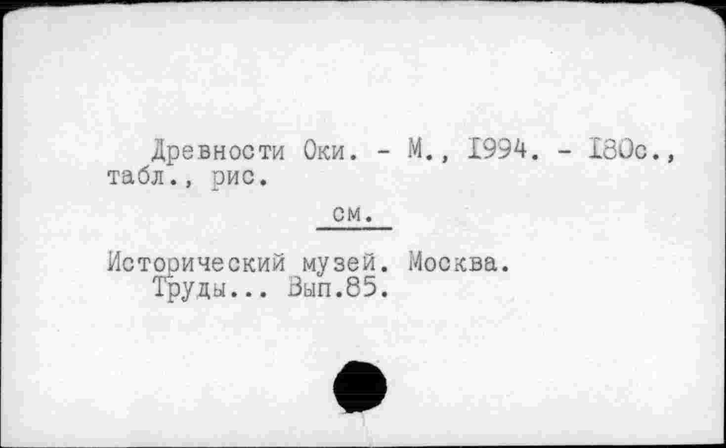 ﻿Древности Оки. - М., 1994. - 180с. табл., рис. см.
Исторический музей. Москва.
Труды... Вып.85.